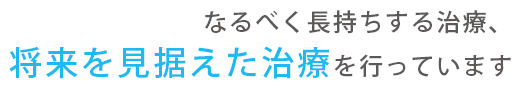 なるべく長持ちする治療、将来を見据えた治療を行っています