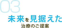 03 未来を見据えた 治療のご提案