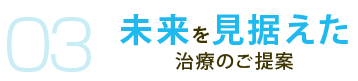 03 未来を見据えた 治療のご提案