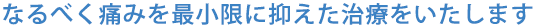 なるべく痛みを最小限に抑えた治療をいたします